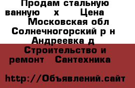 Продам стальную ванную 150х70  › Цена ­ 1 500 - Московская обл., Солнечногорский р-н, Андреевка д. Строительство и ремонт » Сантехника   